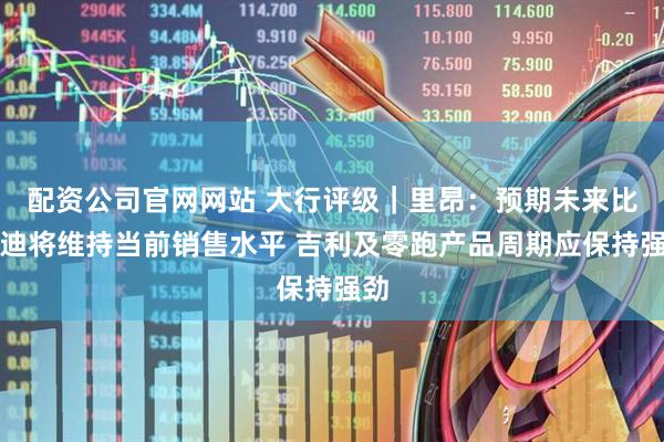 配资公司官网网站 大行评级｜里昂：预期未来比亚迪将维持当前销售水平 吉利及零跑产品周期应保持强劲