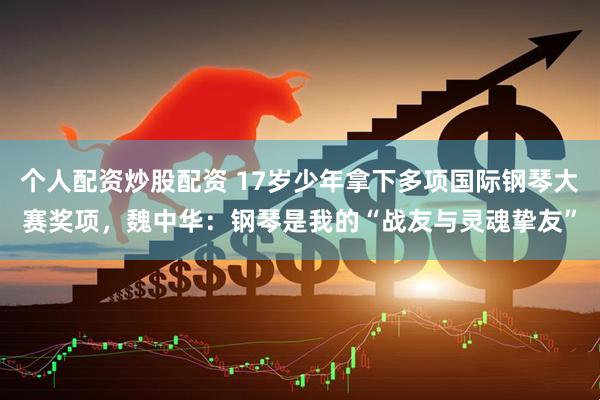 个人配资炒股配资 17岁少年拿下多项国际钢琴大赛奖项，魏中华：钢琴是我的“战友与灵魂挚友”