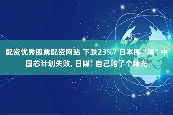 配资优秀股票配资网站 下跌23%? 日本围“堵”中国芯计划失败, 日媒: 自己赔了个精光
