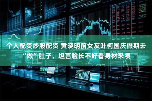 个人配资炒股配资 黄晓明前女友叶柯国庆假期去“做”肚子，坦言脸长不好看身材来凑
