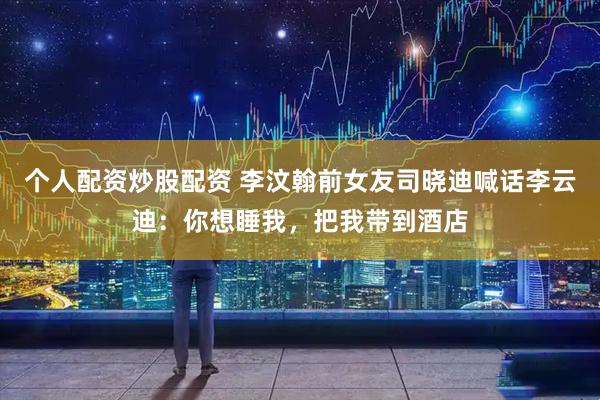个人配资炒股配资 李汶翰前女友司晓迪喊话李云迪：你想睡我，把我带到酒店