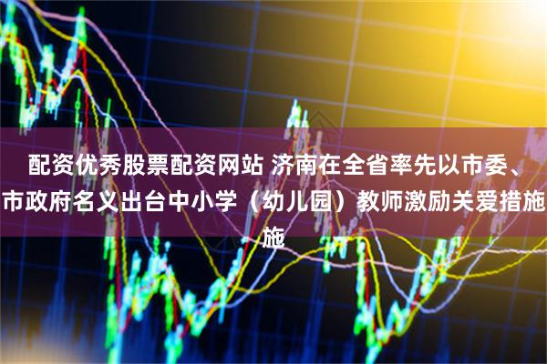 配资优秀股票配资网站 济南在全省率先以市委、市政府名义出台中小学（幼儿园）教师激励关爱措施