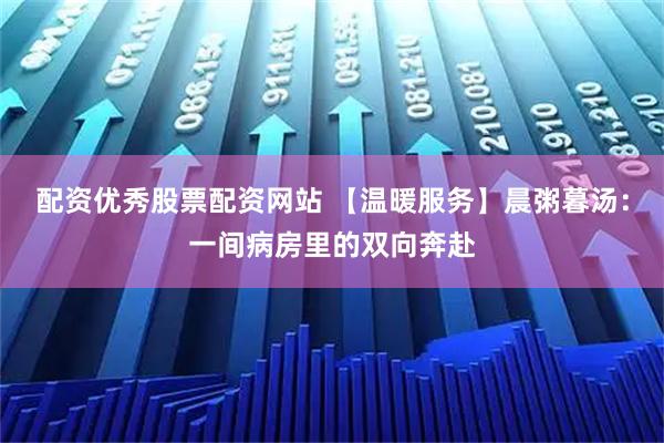 配资优秀股票配资网站 【温暖服务】晨粥暮汤：一间病房里的双向奔赴