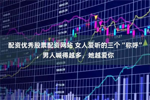 配资优秀股票配资网站 女人爱听的三个“称呼”，男人喊得越多，她越爱你