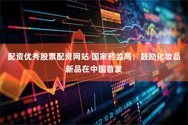 配资优秀股票配资网站 国家药监局：鼓励化妆品新品在中国首发