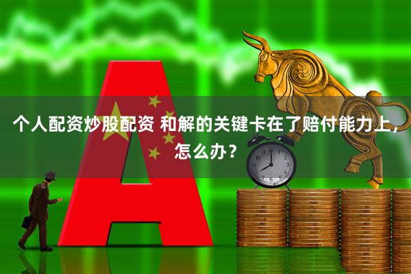 个人配资炒股配资 和解的关键卡在了赔付能力上，怎么办？