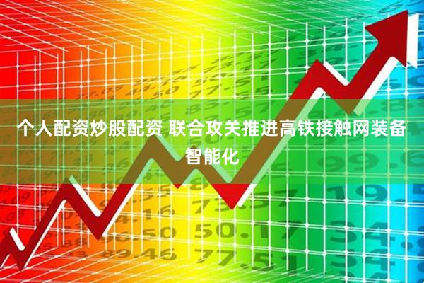 个人配资炒股配资 联合攻关推进高铁接触网装备智能化