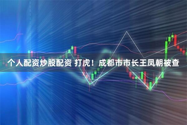 个人配资炒股配资 打虎！成都市市长王凤朝被查