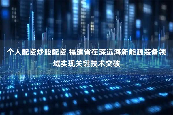 个人配资炒股配资 福建省在深远海新能源装备领域实现关键技术突破