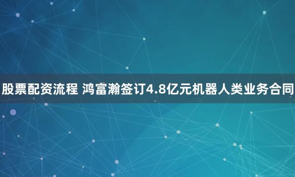 股票配资流程 鸿富瀚签订4.8亿元机器人类业务合同