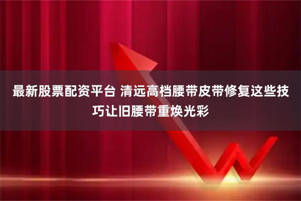 最新股票配资平台 清远高档腰带皮带修复这些技巧让旧腰带重焕光彩