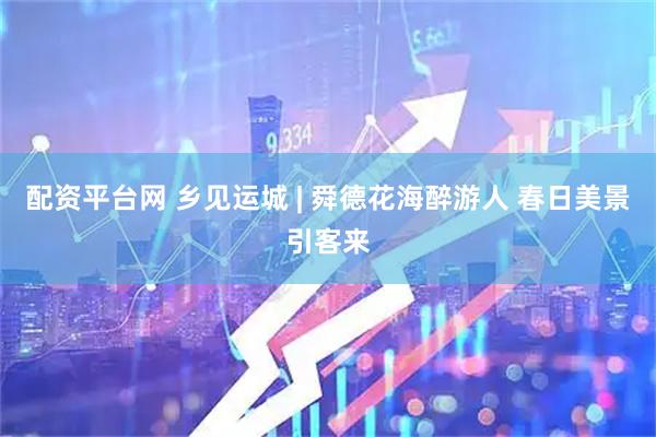配资平台网 乡见运城 | 舜德花海醉游人 春日美景引客来