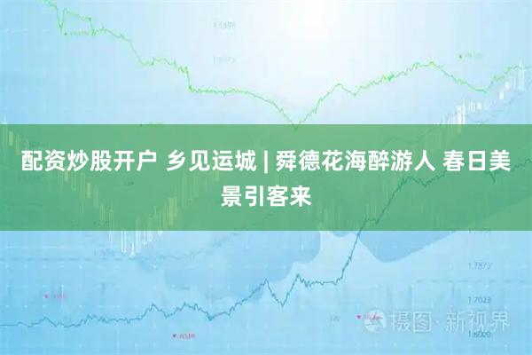 配资炒股开户 乡见运城 | 舜德花海醉游人 春日美景引客来