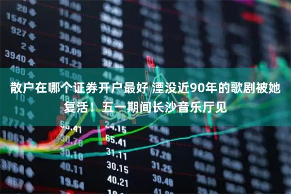 散户在哪个证券开户最好 湮没近90年的歌剧被她复活！五一期间长沙音乐厅见