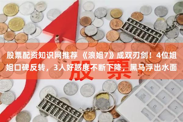 股票配资知识网推荐 《浪姐7》成双刃剑！4位姐姐口碑反转，3人好感度不断下降，黑马浮出水面