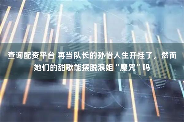 查询配资平台 再当队长的孙怡人生开挂了，然而她们的甜歌能摆脱浪姐“魔咒”吗