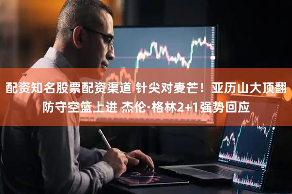 配资知名股票配资渠道 针尖对麦芒！亚历山大顶翻防守空篮上进 杰伦·格林2+1强势回应