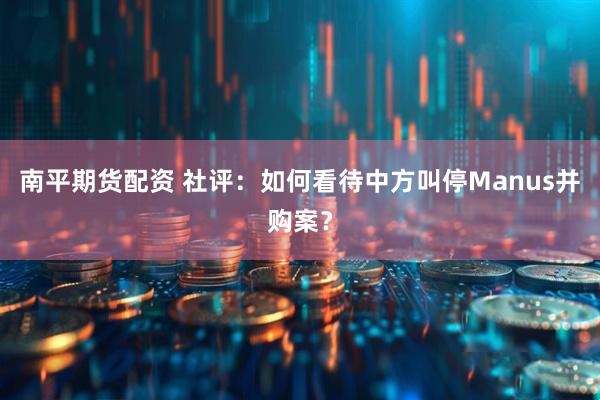 南平期货配资 社评：如何看待中方叫停Manus并购案？