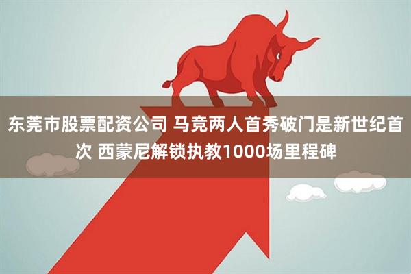 东莞市股票配资公司 马竞两人首秀破门是新世纪首次 西蒙尼解锁执教1000场里程碑