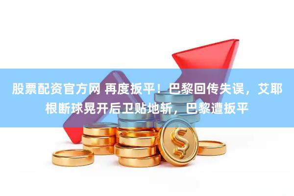 股票配资官方网 再度扳平！巴黎回传失误，艾耶根断球晃开后卫贴地斩，巴黎遭扳平