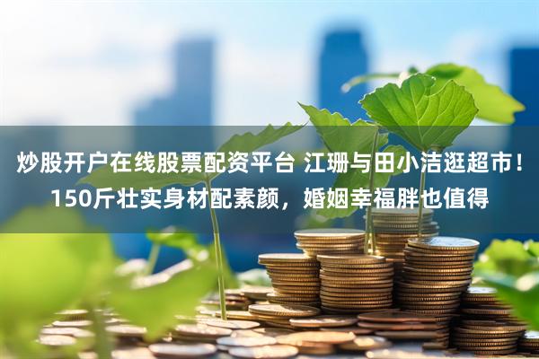 炒股开户在线股票配资平台 江珊与田小洁逛超市！150斤壮实身材配素颜，婚姻幸福胖也值得