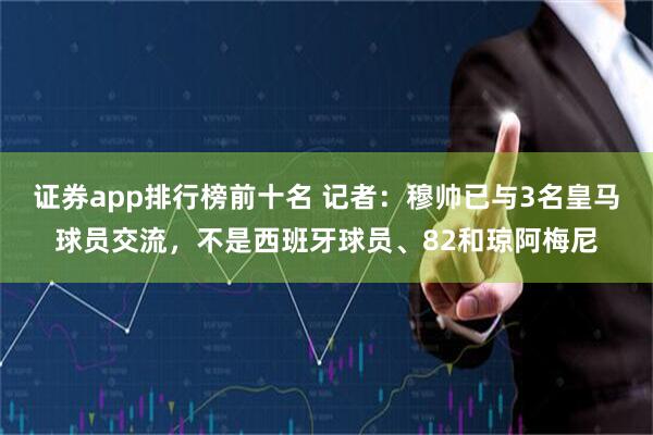 证券app排行榜前十名 记者：穆帅已与3名皇马球员交流，不是西班牙球员、82和琼阿梅尼