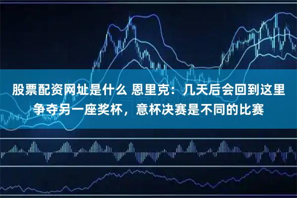 股票配资网址是什么 恩里克：几天后会回到这里争夺另一座奖杯，意杯决赛是不同的比赛