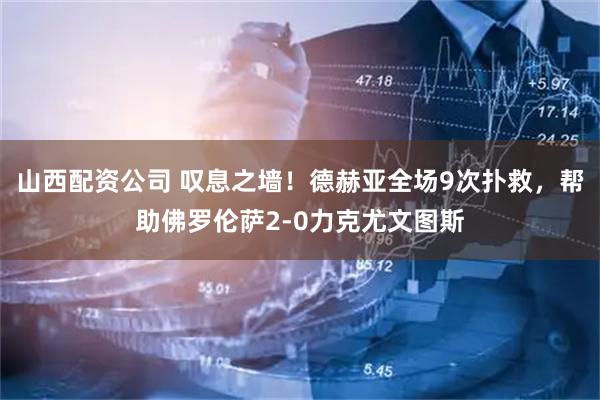 山西配资公司 叹息之墙！德赫亚全场9次扑救，帮助佛罗伦萨2-0力克尤文图斯