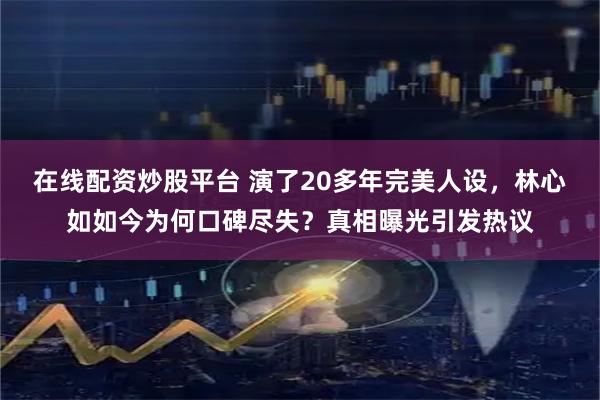 在线配资炒股平台 演了20多年完美人设，林心如如今为何口碑尽失？真相曝光引发热议