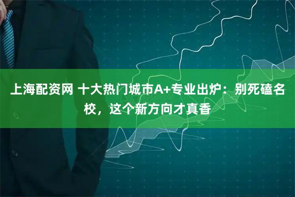 上海配资网 十大热门城市A+专业出炉：别死磕名校，这个新方向才真香