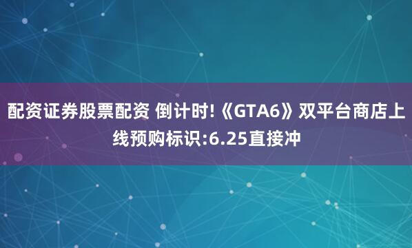 配资证券股票配资 倒计时!《GTA6》双平台商店上线预购标识:6.25直接冲
