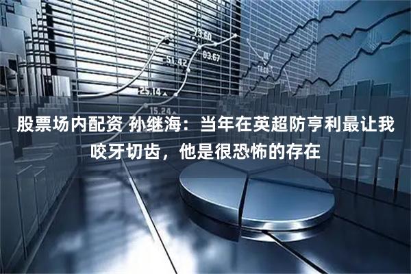 股票场内配资 孙继海：当年在英超防亨利最让我咬牙切齿，他是很恐怖的存在