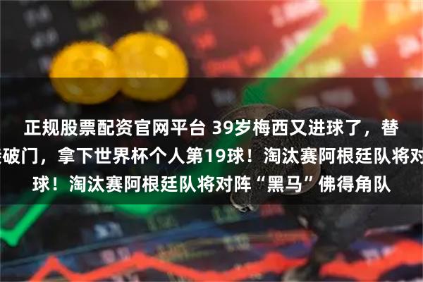 正规股票配资官网平台 39岁梅西又进球了，替补登场，任意球直接破门，拿下世界杯个人第19球！淘汰赛阿根廷队将对阵“黑马”佛得角队