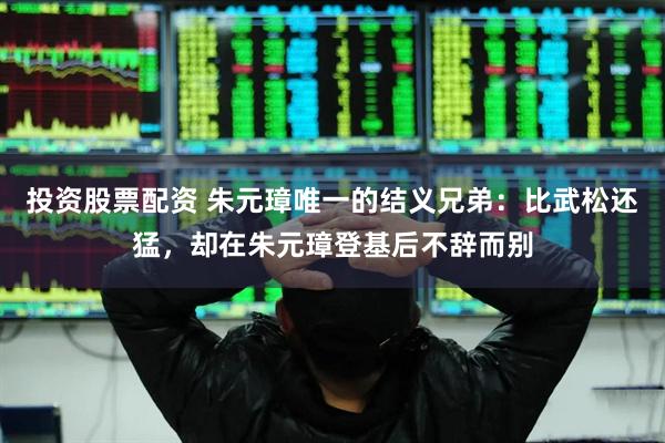 投资股票配资 朱元璋唯一的结义兄弟：比武松还猛，却在朱元璋登基后不辞而别