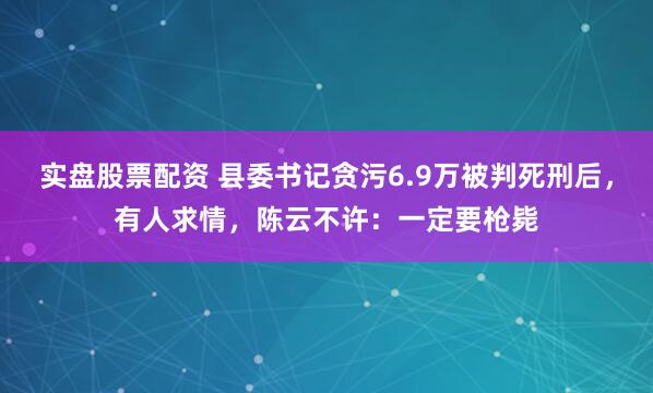 实盘股票配资 县委书记贪污6.9万被判死刑后，有人求情，陈云不许：一定要枪毙