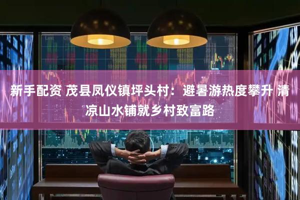 新手配资 茂县凤仪镇坪头村：避暑游热度攀升 清凉山水铺就乡村致富路