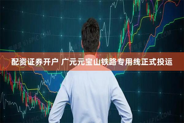 配资证券开户 广元元宝山铁路专用线正式投运