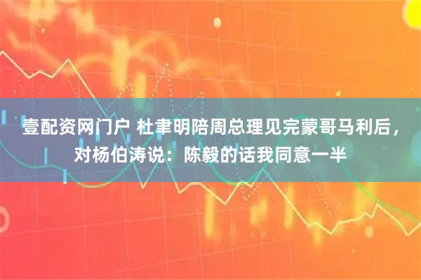 壹配资网门户 杜聿明陪周总理见完蒙哥马利后，对杨伯涛说：陈毅的话我同意一半