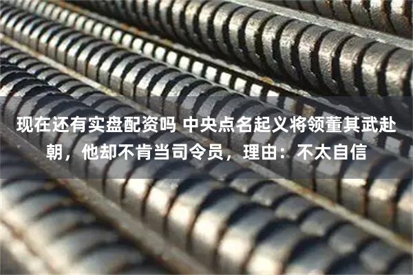 现在还有实盘配资吗 中央点名起义将领董其武赴朝，他却不肯当司令员，理由：不太自信